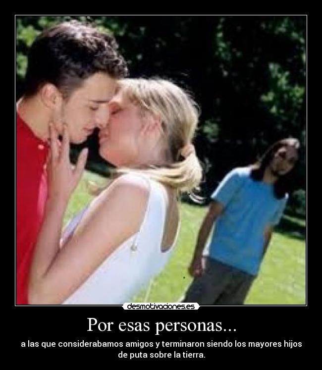 Por esas personas... - a las que considerabamos amigos y terminaron siendo los mayores hijos
de puta sobre la tierra.