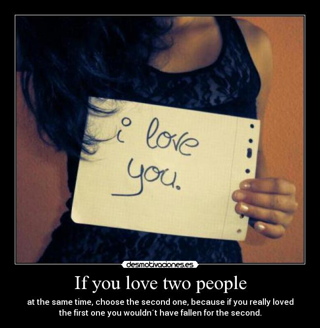 If you love two people - at the same time, choose the second one, because if you really loved
the first one you wouldn´t have fallen for the second.