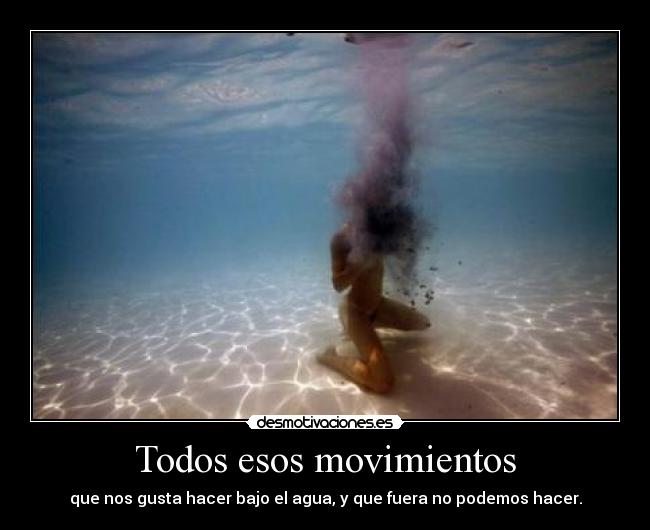 Todos esos movimientos - que nos gusta hacer bajo el agua, y que fuera no podemos hacer.