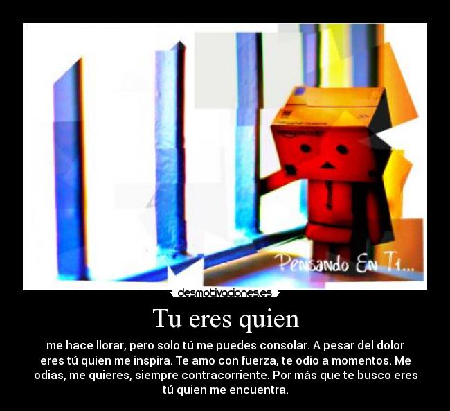 Tu eres quien - me hace llorar, pero solo tú me puedes consolar. A pesar del dolor
eres tú quien me inspira. Te amo con fuerza, te odio a momentos. Me
odias, me quieres, siempre contracorriente. Por más que te busco eres
tú quien me encuentra.