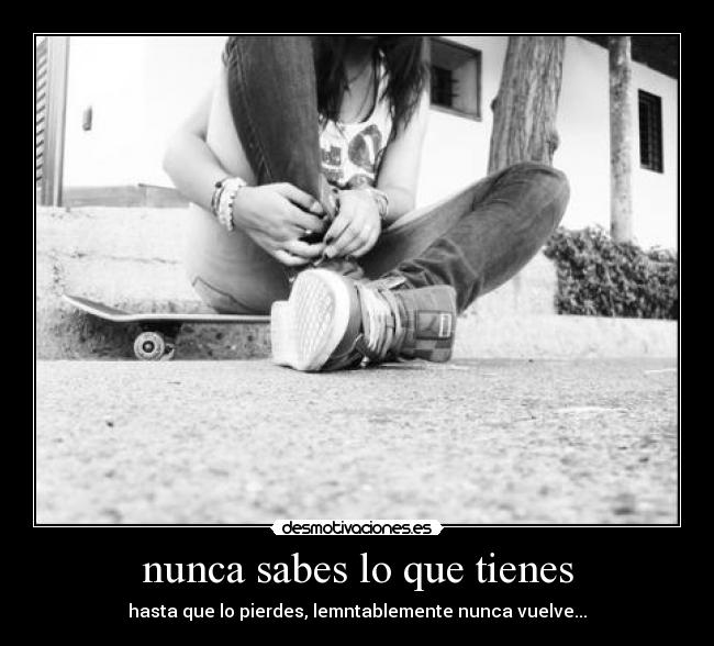 nunca sabes lo que tienes - hasta que lo pierdes, lemntablemente nunca vuelve...