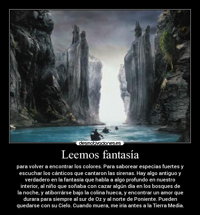 Leemos fantasía - para volver a encontrar los colores. Para saborear especias fuertes y
escuchar los cánticos que cantaron las sirenas. Hay algo antiguo y
verdadero en la fantasía que habla a algo profundo en nuestro
interior, al niño que soñaba con cazar algún día en los bosques de
la noche, y atiborrárse bajo la colina hueca, y encontrar un amor que
durara para siempre al sur de Oz y al norte de Poniente. Pueden
quedarse con su Cielo. Cuando muera, me iría antes a la Tierra Media.