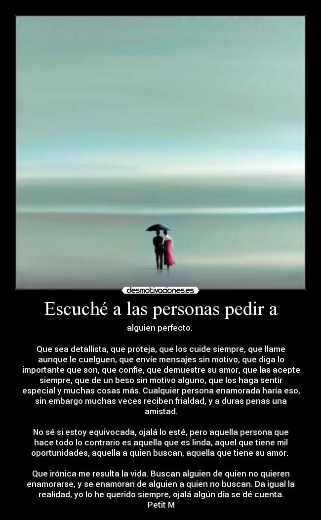 Escuché a las personas pedir a - alguien perfecto.
Que sea detallista, que proteja, que los cuide siempre, que llame
aunque le cuelguen, que envíe mensajes sin motivo, que diga lo
importante que son, que confíe, que demuestre su amor, que las acepte
siempre, que de un beso sin motivo alguno, que los haga sentir
especial y muchas cosas más. Cualquier persona enamorada haría eso,
sin embargo muchas veces reciben frialdad, y a duras penas una
amistad.
No sé si estoy equivocada, ojalá lo esté, pero aquella persona que
hace todo lo contrario es aquella que es linda, aquel que tiene mil
oportunidades, aquella a quien buscan, aquella que tiene su amor.
Que irónica me resulta la vida. Buscan alguien de quien no quieren
enamorarse, y se enamoran de alguien a quien no buscan. Da igual la
realidad, yo lo he querido siempre, ojalá algún día se dé cuenta.
Petit M