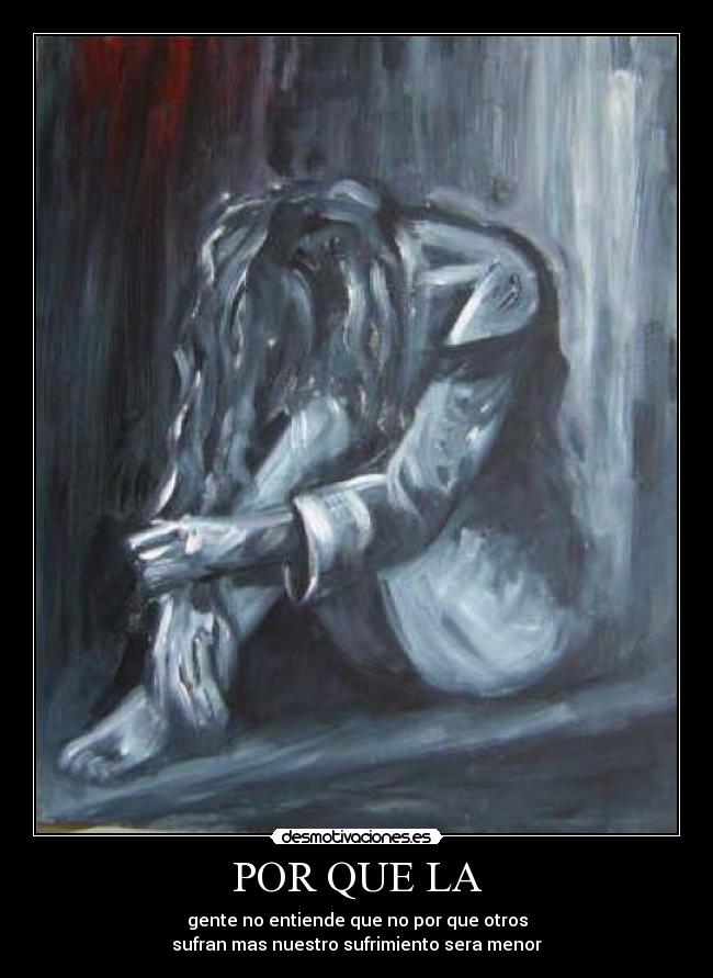 POR QUE LA - gente no entiende que no por que otros
sufran mas nuestro sufrimiento sera menor