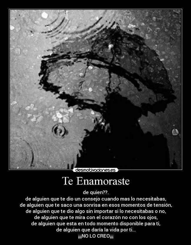 Te Enamoraste - de quien??.
de alguien que te dio un consejo cuando mas lo necesitabas,
de alguien que te saco una sonrisa en esos momentos de tensión,
de alguien que te dio algo sin importar si lo necesitabas o no,
de alguien que te mira con el corazón no con los ojos,
de alguien que esta en todo momento disponible para ti,
de alguien que daría la vida por ti...
¡¡¡NO LO CREO¡¡¡