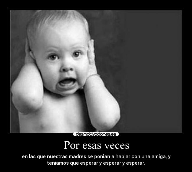 Por esas veces - en las que nuestras madres se ponian a hablar con una amiga, y
teniamos que esperar y esperar y esperar.