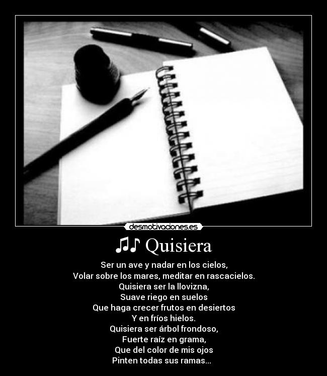 ♫♪ Quisiera - Ser un ave y nadar en los cielos,
Volar sobre los mares, meditar en rascacielos.
Quisiera ser la llovizna,
Suave riego en suelos
Que haga crecer frutos en desiertos
Y en fríos hielos.
Quisiera ser árbol frondoso,
Fuerte raíz en grama,
Que del color de mis ojos
Pinten todas sus ramas... ♪♫