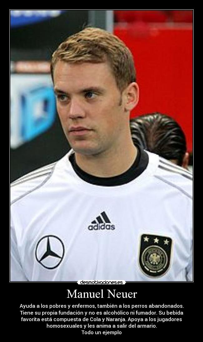Manuel Neuer - Ayuda a los pobres y enfermos, también a los perros abandonados.
Tiene su propia fundación y no es alcohólico ni fumador. Su bebida
favorita está compuesta de Cola y Naranja. Apoya a los jugadores
homosexuales y les anima a salir del armario.
Todo un ejemplo