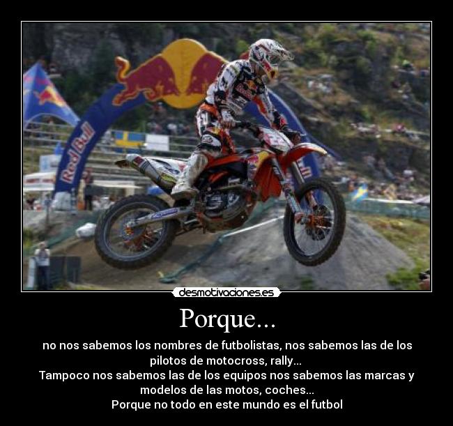 Porque... - no nos sabemos los nombres de futbolistas, nos sabemos las de los
pilotos de motocross, rally...
Tampoco nos sabemos las de los equipos nos sabemos las marcas y
modelos de las motos, coches...
Porque no todo en este mundo es el futbol
