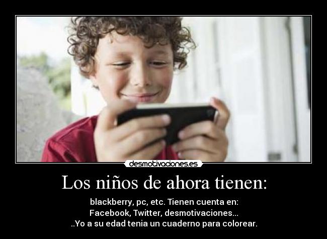 Los niños de ahora tienen: - blackberry, pc, etc. Tienen cuenta en:
Facebook, Twitter, desmotivaciones...
..Yo a su edad tenia un cuaderno para colorear.