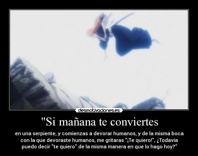 Si mañana te conviertes - en una serpiente, y comienzas a devorar humanos, y de la misma boca
con la que devoraste humanos, me gritaras ¡Te quiero!, ¿Todavía
puedo decir te quiero de la misma manera en que lo hago hoy?