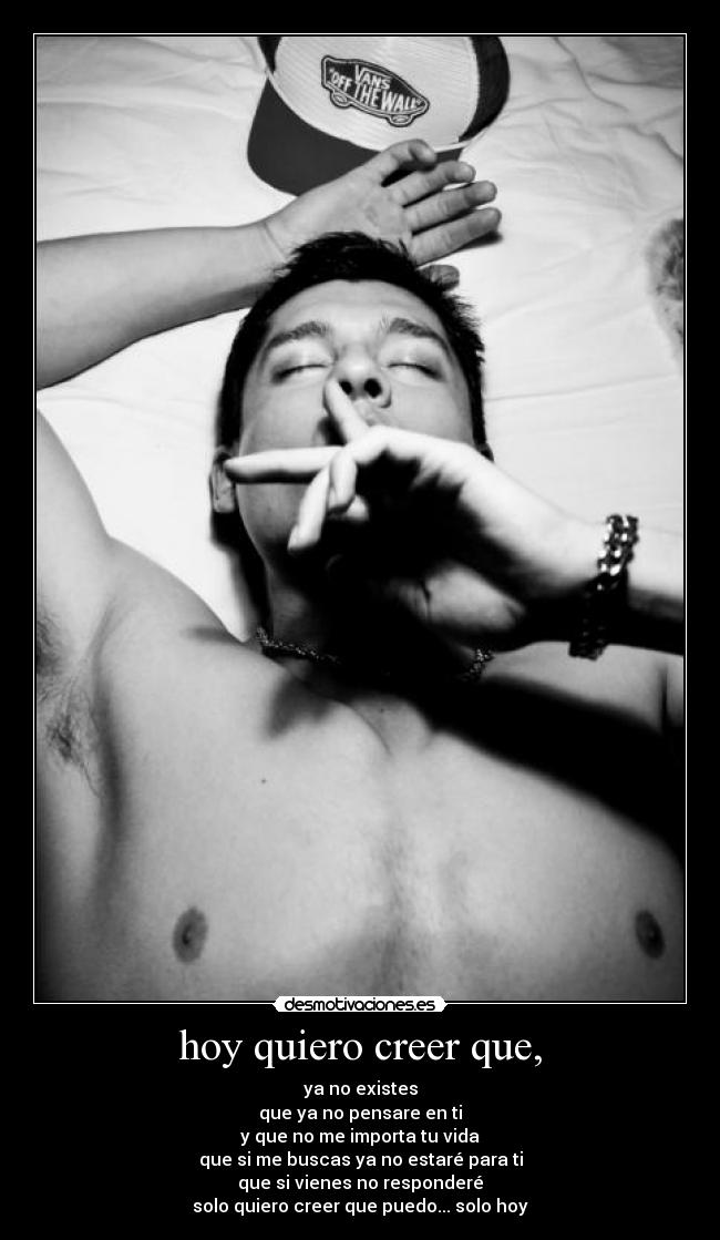 hoy quiero creer que, - ya no existes
que ya no pensare en ti
y que no me importa tu vida
que si me buscas ya no estaré para ti
que si vienes no responderé
solo quiero creer que puedo... solo hoy