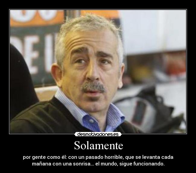 Solamente - por gente como él: con un pasado horrible, que se levanta cada
mañana con una sonrisa... el mundo, sigue funcionando.
