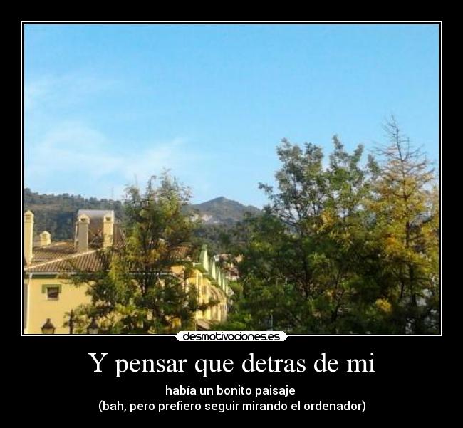 Y pensar que detras de mi - había un bonito paisaje
(bah, pero prefiero seguir mirando el ordenador)