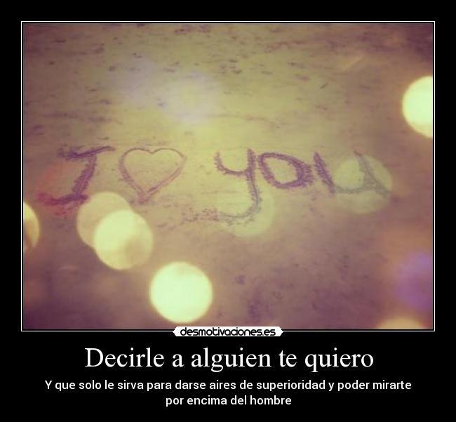 Decirle a alguien te quiero - Y que solo le sirva para darse aires de superioridad y poder mirarte
por encima del hombre