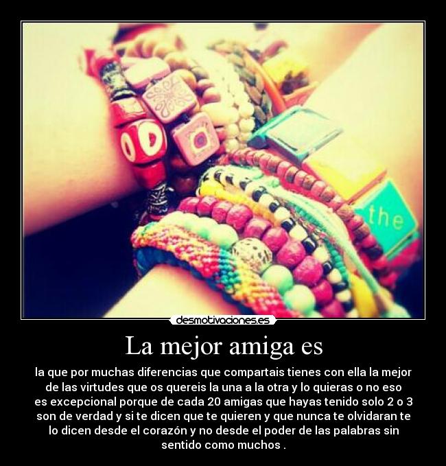 La mejor amiga es - la que por muchas diferencias que compartais tienes con ella la mejor
de las virtudes que os quereis la una a la otra y lo quieras o no eso
es excepcional porque de cada 20 amigas que hayas tenido solo 2 o 3
son de verdad y si te dicen que te quieren y que nunca te olvidaran te
lo dicen desde el corazón y no desde el poder de las palabras sin
sentido como muchos .