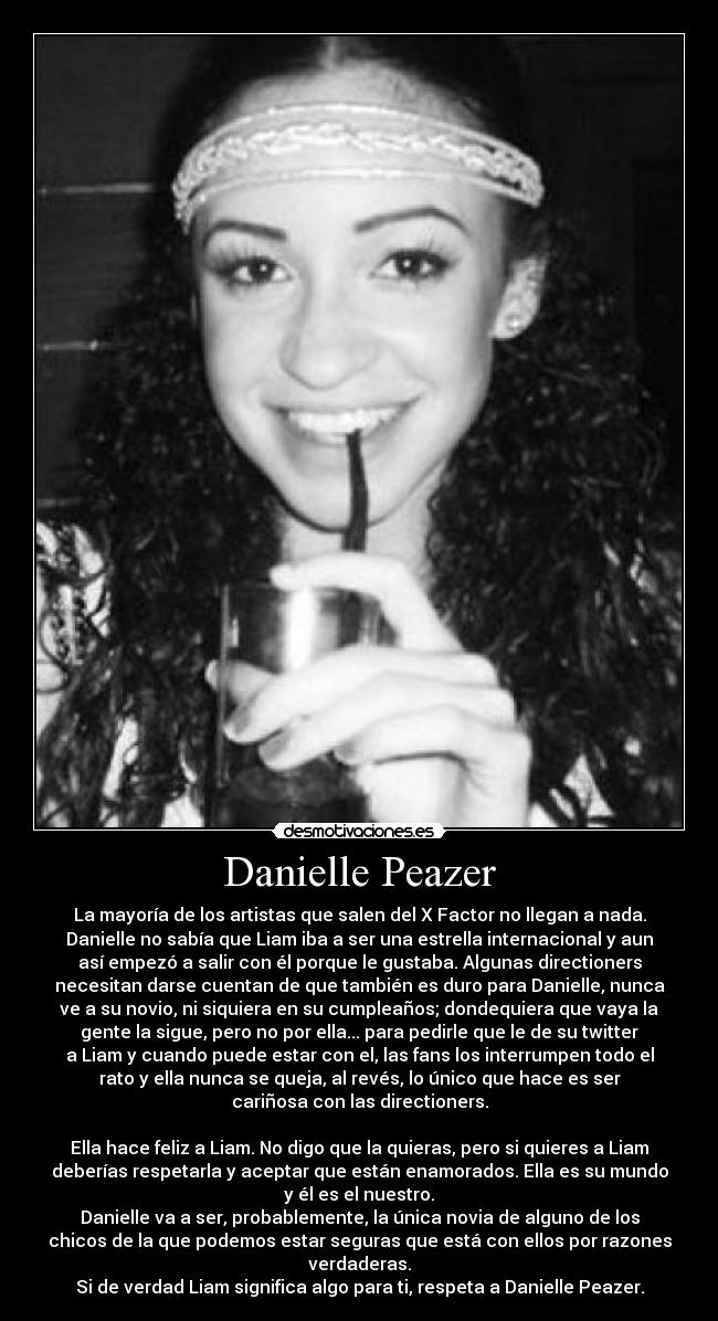 Danielle Peazer - La mayoría de los artistas que salen del X Factor no llegan a nada.
Danielle no sabía que Liam iba a ser una estrella internacional y aun
así empezó a salir con él porque le gustaba. Algunas directioners
necesitan darse cuentan de que también es duro para Danielle, nunca
ve a su novio, ni siquiera en su cumpleaños; dondequiera que vaya la
gente la sigue, pero no por ella... para pedirle que le de su twitter
a Liam y cuando puede estar con el, las fans los interrumpen todo el
rato y ella nunca se queja, al revés, lo único que hace es ser
cariñosa con las directioners.

Ella hace feliz a Liam. No digo que la quieras, pero si quieres a Liam
deberías respetarla y aceptar que están enamorados. Ella es su mundo
y él es el nuestro.
Danielle va a ser, probablemente, la única novia de alguno de los
chicos de la que podemos estar seguras que está con ellos por razones
verdaderas.
Si de verdad Liam significa algo para ti, respeta a Danielle Peazer.