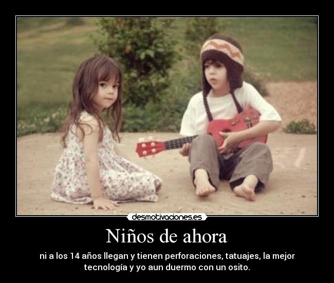 Niños de ahora - ni a los 14 años llegan y tienen perforaciones, tatuajes, la mejor
tecnología y yo aun duermo con un osito.