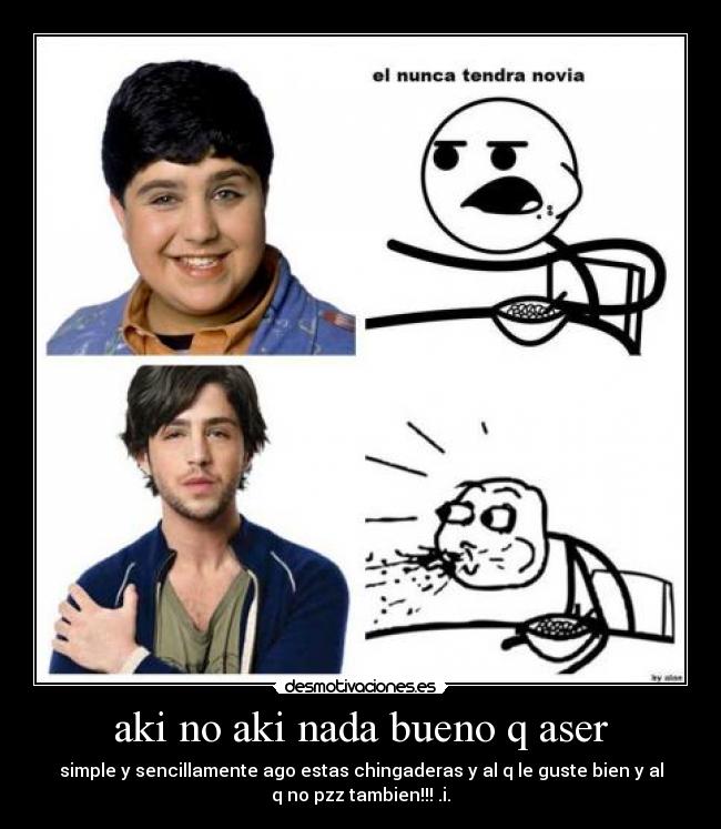 aki no aki nada bueno q aser - simple y sencillamente ago estas chingaderas y al q le guste bien y al
q no pzz tambien!!! .i.