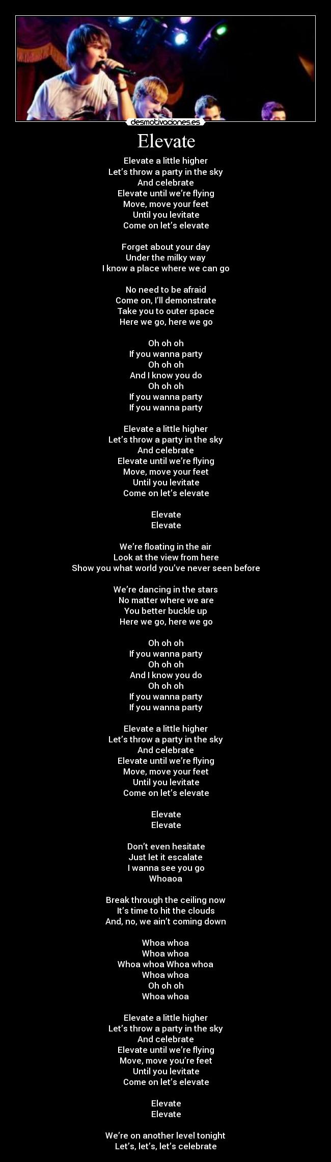 Elevate - Elevate a little higher
Let’s throw a party in the sky
And celebrate
Elevate until we’re flying
Move, move your feet
Until you levitate
Come on let’s elevate

Forget about your day
Under the milky way
I know a place where we can go

No need to be afraid
Come on, I’ll demonstrate
Take you to outer space
Here we go, here we go

Oh oh oh
If you wanna party
Oh oh oh
And I know you do
Oh oh oh
If you wanna party
If you wanna party

Elevate a little higher
Let’s throw a party in the sky
And celebrate
Elevate until we’re flying
Move, move your feet
Until you levitate
Come on let’s elevate

Elevate
Elevate

We’re floating in the air
Look at the view from here
Show you what world you’ve never seen before

We’re dancing in the stars
No matter where we are
You better buckle up
Here we go, here we go

Oh oh oh
If you wanna party
Oh oh oh
And I know you do
Oh oh oh
If you wanna party
If you wanna party

Elevate a little higher
Let’s throw a party in the sky
And celebrate
Elevate until we’re flying
Move, move your feet
Until you levitate
Come on let’s elevate

Elevate
Elevate

Don’t even hesitate
Just let it escalate
I wanna see you go
Whoaoa

Break through the ceiling now
It’s time to hit the clouds
And, no, we ain’t coming down

Whoa whoa
Whoa whoa
Whoa whoa Whoa whoa
Whoa whoa
Oh oh oh
Whoa whoa

Elevate a little higher
Let’s throw a party in the sky
And celebrate
Elevate until we’re flying
Move, move you’re feet
Until you levitate
Come on let’s elevate

Elevate
Elevate

We’re on another level tonight
Let’s, let’s, let’s celebrate