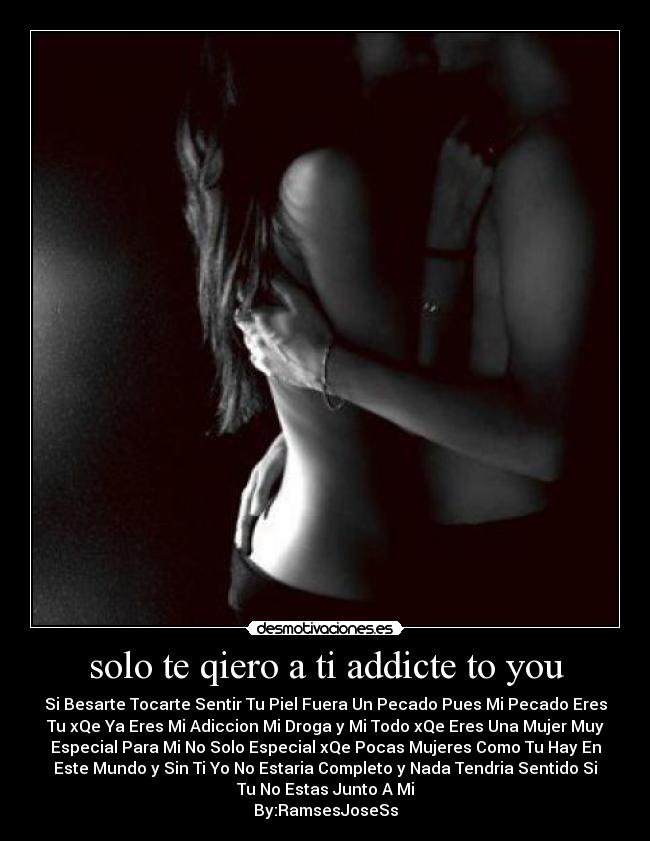 solo te qiero a ti addicte to you - Si Besarte Tocarte Sentir Tu Piel Fuera Un Pecado Pues Mi Pecado Eres
Tu xQe Ya Eres Mi Adiccion Mi Droga y Mi Todo xQe Eres Una Mujer Muy
Especial Para Mi No Solo Especial xQe Pocas Mujeres Como Tu Hay En
Este Mundo y Sin Ti Yo No Estaria Completo y Nada Tendria Sentido Si
Tu No Estas Junto A Mi
By:RamsesJoseSs