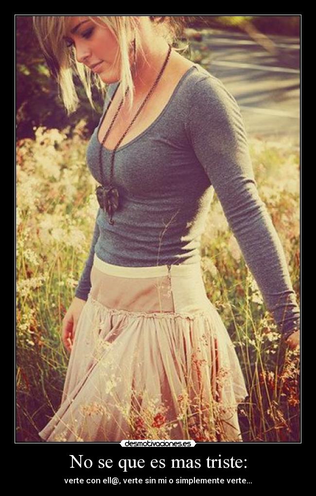 No se que es mas triste: - verte con ell@, verte sin mi o simplemente verte...