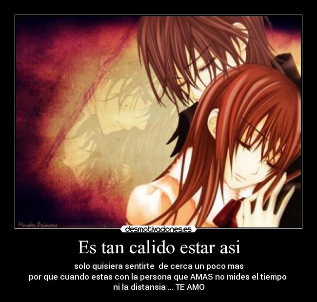 Es tan calido estar asi - solo quisiera sentirte  de cerca un poco mas
por que cuando estas con la persona que AMAS no mides el tiempo 
ni la distansia ... TE AMO