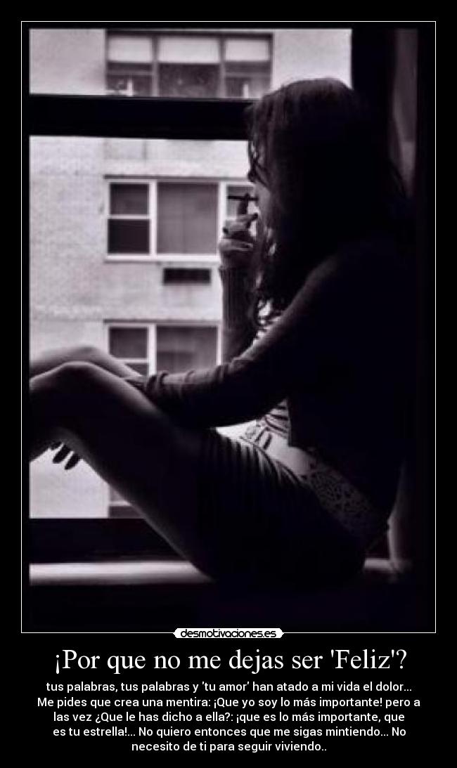 ¡Por que no me dejas ser Feliz? - tus palabras, tus palabras y tu amor han atado a mi vida el dolor...
Me pides que crea una mentira: ¡Que yo soy lo más importante! pero a
las vez ¿Que le has dicho a ella?: ¡que es lo más importante, que
es tu estrella!... No quiero entonces que me sigas mintiendo... No
necesito de ti para seguir viviendo..