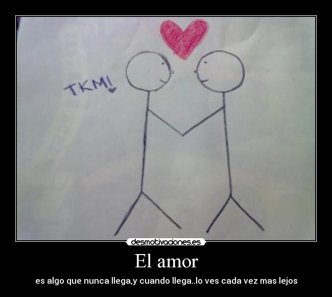 El amor - es algo que nunca llega,y cuando llega..lo ves cada vez mas lejos