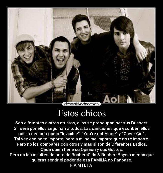 Estos chicos - Son diferentes a otros atristas, ellos se preocupan por sus Rushers.
Si fuera por ellos seguirian a todos, Las canciones que escriben ellos
nos la dedican como Invisible, Youre not Alone y Cover Girl.
Tal vez eso no te importe, pero a mi no me importa que no te importe.
Pero no los compares con otros y mas si son de Diferentes Estilos.
Cada quien tiene su Opinion y sus Gustos.
Pero no los insultes delante de RushersGirls & RushersBoys a menos que
quieras sentir el poder de esa FAMILIA no Fanbase.
F A M I L I A ♥