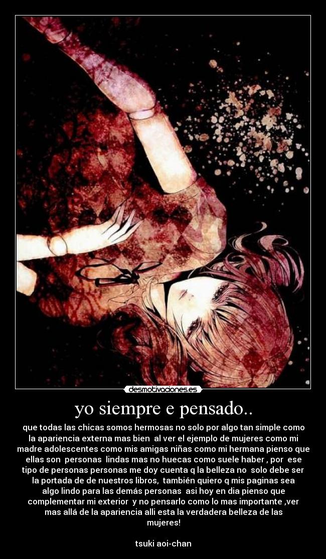 yo siempre e pensado.. - que todas las chicas somos hermosas no solo por algo tan simple como
la apariencia externa mas bien al ver el ejemplo de mujeres como mi
madre adolescentes como mis amigas niñas como mi hermana pienso que
ellas son personas lindas mas no huecas como suele haber , por ese
tipo de personas personas me doy cuenta q la belleza no solo debe ser
la portada de de nuestros libros, también quiero q mis paginas sea
algo lindo para las demás personas asi hoy en dia pienso que
complementar mi exterior y no pensarlo como lo mas importante ,ver
mas allá de la apariencia alli esta la verdadera belleza de las
mujeres!
tsuki aoi-chan