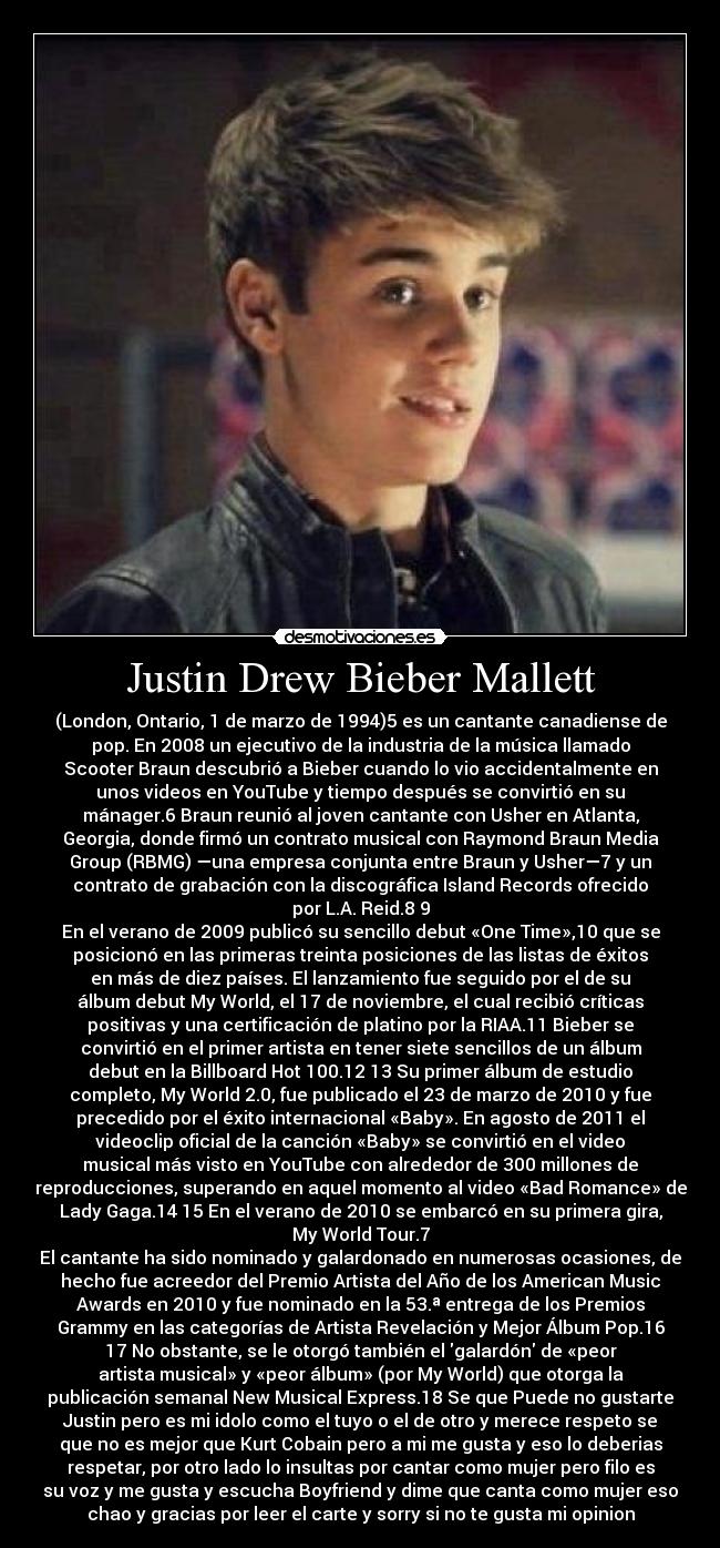 Justin Drew Bieber Mallett - (London, Ontario, 1 de marzo de 1994)5 es un cantante canadiense de
pop. En 2008 un ejecutivo de la industria de la música llamado
Scooter Braun descubrió a Bieber cuando lo vio accidentalmente en
unos videos en YouTube y tiempo después se convirtió en su
mánager.6 Braun reunió al joven cantante con Usher en Atlanta,
Georgia, donde firmó un contrato musical con Raymond Braun Media
Group (RBMG) —una empresa conjunta entre Braun y Usher—7 y un
contrato de grabación con la discográfica Island Records ofrecido
por L.A. Reid.8 9
En el verano de 2009 publicó su sencillo debut «One Time»,10 que se
posicionó en las primeras treinta posiciones de las listas de éxitos
en más de diez países. El lanzamiento fue seguido por el de su
álbum debut My World, el 17 de noviembre, el cual recibió críticas
positivas y una certificación de platino por la RIAA.11 Bieber se
convirtió en el primer artista en tener siete sencillos de un álbum
debut en la Billboard Hot 100.12 13 Su primer álbum de estudio
completo, My World 2.0, fue publicado el 23 de marzo de 2010 y fue
precedido por el éxito internacional «Baby». En agosto de 2011 el
videoclip oficial de la canción «Baby» se convirtió en el video
musical más visto en YouTube con alrededor de 300 millones de
reproducciones, superando en aquel momento al video «Bad Romance» de
Lady Gaga.14 15 En el verano de 2010 se embarcó en su primera gira,
My World Tour.7
El cantante ha sido nominado y galardonado en numerosas ocasiones, de
hecho fue acreedor del Premio Artista del Año de los American Music
Awards en 2010 y fue nominado en la 53.ª entrega de los Premios
Grammy en las categorías de Artista Revelación y Mejor Álbum Pop.16
17 No obstante, se le otorgó también el galardón de «peor
artista musical» y «peor álbum» (por My World) que otorga la
publicación semanal New Musical Express.18 Se que Puede no gustarte
Justin pero es mi idolo como el tuyo o el de otro y merece respeto se
que no es mejor que Kurt Cobain pero a mi me gusta y eso lo deberias
respetar, por otro lado lo insultas por cantar como mujer pero filo es
su voz y me gusta y escucha Boyfriend y dime que canta como mujer eso
chao y gracias por leer el carte y sorry si no te gusta mi opinion