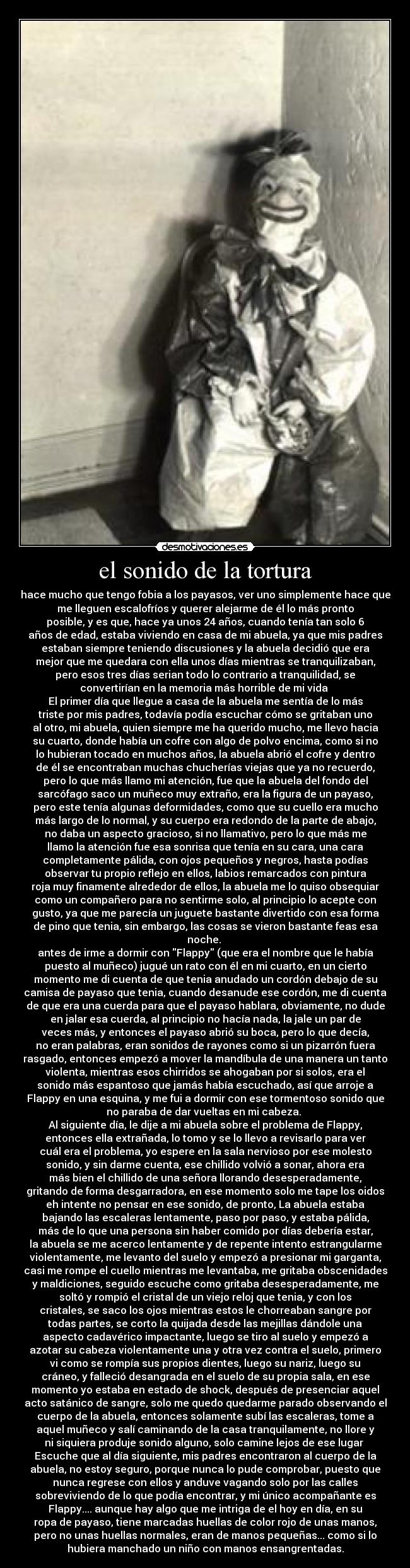 el sonido de la tortura - hace mucho que tengo fobia a los payasos, ver uno simplemente hace que
me lleguen escalofríos y querer alejarme de él lo más pronto
posible, y es que, hace ya unos 24 años, cuando tenía tan solo 6
años de edad, estaba viviendo en casa de mi abuela, ya que mis padres
estaban siempre teniendo discusiones y la abuela decidió que era
mejor que me quedara con ella unos días mientras se tranquilizaban,
pero esos tres días serian todo lo contrario a tranquilidad, se
convertirían en la memoria más horrible de mi vida 
El primer día que llegue a casa de la abuela me sentía de lo más
triste por mis padres, todavía podía escuchar cómo se gritaban uno
al otro, mi abuela, quien siempre me ha querido mucho, me llevo hacia
su cuarto, donde había un cofre con algo de polvo encima, como si no
lo hubieran tocado en muchos años, la abuela abrió el cofre y dentro
de él se encontraban muchas chucherías viejas que ya no recuerdo,
pero lo que más llamo mi atención, fue que la abuela del fondo del
sarcófago saco un muñeco muy extraño, era la figura de un payaso,
pero este tenía algunas deformidades, como que su cuello era mucho
más largo de lo normal, y su cuerpo era redondo de la parte de abajo,
no daba un aspecto gracioso, si no llamativo, pero lo que más me
llamo la atención fue esa sonrisa que tenía en su cara, una cara
completamente pálida, con ojos pequeños y negros, hasta podías
observar tu propio reflejo en ellos, labios remarcados con pintura
roja muy finamente alrededor de ellos, la abuela me lo quiso obsequiar
como un compañero para no sentirme solo, al principio lo acepte con
gusto, ya que me parecía un juguete bastante divertido con esa forma
de pino que tenia, sin embargo, las cosas se vieron bastante feas esa
noche. 
antes de irme a dormir con Flappy (que era el nombre que le había
puesto al muñeco) jugué un rato con él en mi cuarto, en un cierto
momento me di cuenta de que tenia anudado un cordón debajo de su
camisa de payaso que tenia, cuando desanude ese cordón, me di cuenta
de que era una cuerda para que el payaso hablara, obviamente, no dude
en jalar esa cuerda, al principio no hacía nada, la jale un par de
veces más, y entonces el payaso abrió su boca, pero lo que decía,
no eran palabras, eran sonidos de rayones como si un pizarrón fuera
rasgado, entonces empezó a mover la mandíbula de una manera un tanto
violenta, mientras esos chirridos se ahogaban por si solos, era el
sonido más espantoso que jamás había escuchado, así que arroje a
Flappy en una esquina, y me fui a dormir con ese tormentoso sonido que
no paraba de dar vueltas en mi cabeza. 
Al siguiente día, le dije a mi abuela sobre el problema de Flappy,
entonces ella extrañada, lo tomo y se lo llevo a revisarlo para ver
cuál era el problema, yo espere en la sala nervioso por ese molesto
sonido, y sin darme cuenta, ese chillido volvió a sonar, ahora era
más bien el chillido de una señora llorando desesperadamente,
gritando de forma desgarradora, en ese momento solo me tape los oidos
eh intente no pensar en ese sonido, de pronto, La abuela estaba
bajando las escaleras lentamente, paso por paso, y estaba pálida,
más de lo que una persona sin haber comido por días debería estar,
la abuela se me acerco lentamente y de repente intento estrangularme
violentamente, me levanto del suelo y empezó a presionar mi garganta,
casi me rompe el cuello mientras me levantaba, me gritaba obscenidades
y maldiciones, seguido escuche como gritaba desesperadamente, me
soltó y rompió el cristal de un viejo reloj que tenia, y con los
cristales, se saco los ojos mientras estos le chorreaban sangre por
todas partes, se corto la quijada desde las mejillas dándole una
aspecto cadavérico impactante, luego se tiro al suelo y empezó a
azotar su cabeza violentamente una y otra vez contra el suelo, primero
vi como se rompía sus propios dientes, luego su nariz, luego su
cráneo, y falleció desangrada en el suelo de su propia sala, en ese
momento yo estaba en estado de shock, después de presenciar aquel
acto satánico de sangre, solo me quedo quedarme parado observando el
cuerpo de la abuela, entonces solamente subí las escaleras, tome a
aquel muñeco y salí caminando de la casa tranquilamente, no llore y
ni siquiera produje sonido alguno, solo camine lejos de ese lugar 
Escuche que al día siguiente, mis padres encontraron al cuerpo de la
abuela, no estoy seguro, porque nunca lo pude comprobar, puesto que
nunca regrese con ellos y anduve vagando solo por las calles
sobreviviendo de lo que podía encontrar, y mi único acompañante es
Flappy.... aunque hay algo que me intriga de el hoy en día, en su
ropa de payaso, tiene marcadas huellas de color rojo de unas manos,
pero no unas huellas normales, eran de manos pequeñas... como si lo
hubiera manchado un niño con manos ensangrentadas.