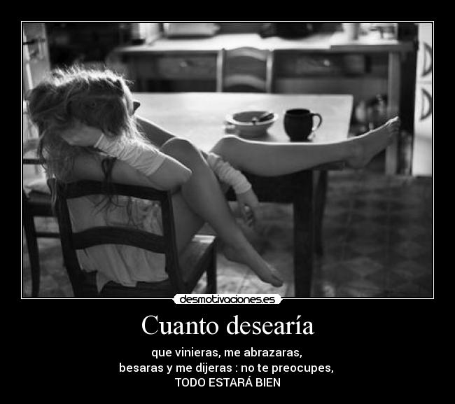 Cuanto desearía - que vinieras, me abrazaras,
besaras y me dijeras : no te preocupes,
TODO ESTARÁ BIEN