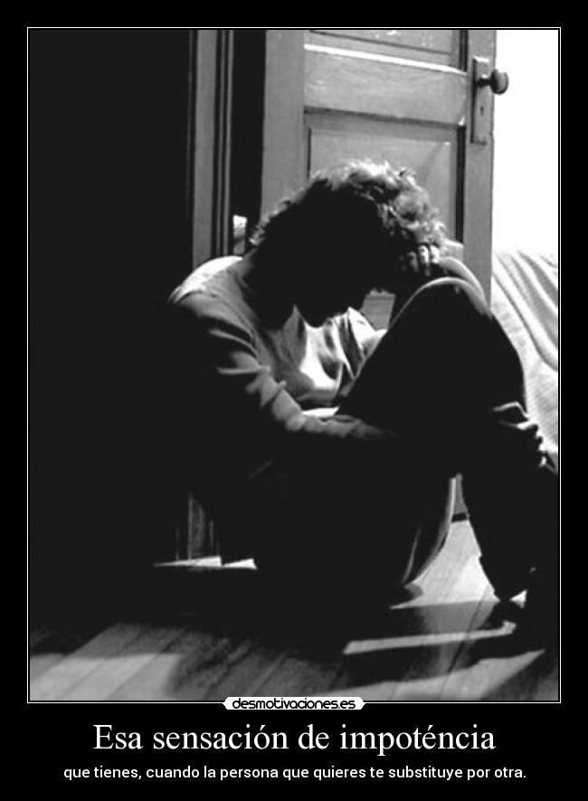 Esa sensación de impoténcia - que tienes, cuando la persona que quieres te substituye por otra.