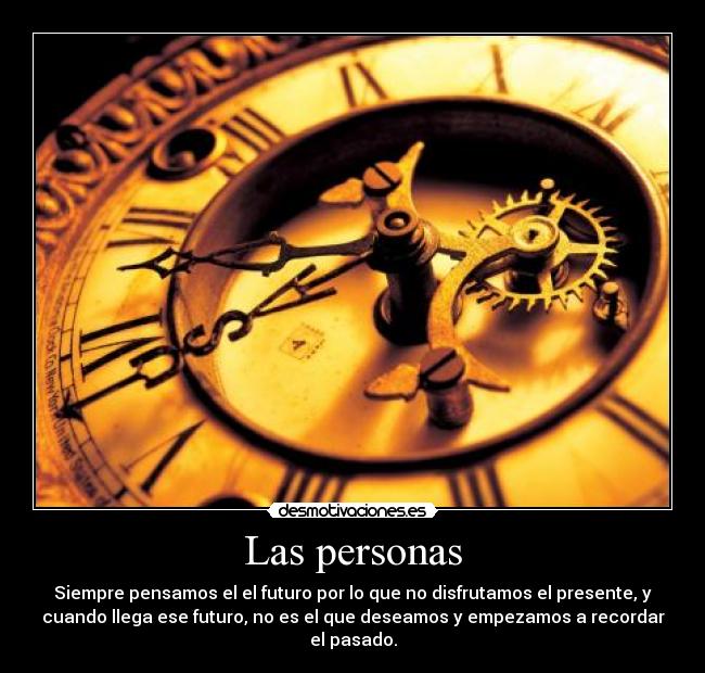 Las personas - Siempre pensamos el el futuro por lo que no disfrutamos el presente, y
cuando llega ese futuro, no es el que deseamos y empezamos a recordar
el pasado.