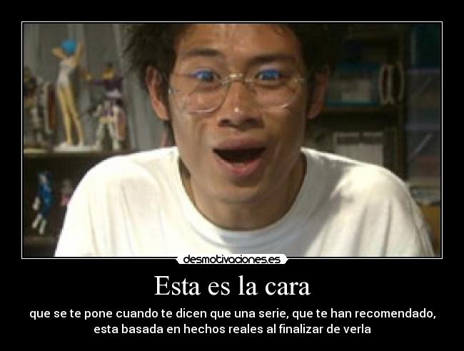 Esta es la cara - que se te pone cuando te dicen que una serie, que te han recomendado,
esta basada en hechos reales al finalizar de verla