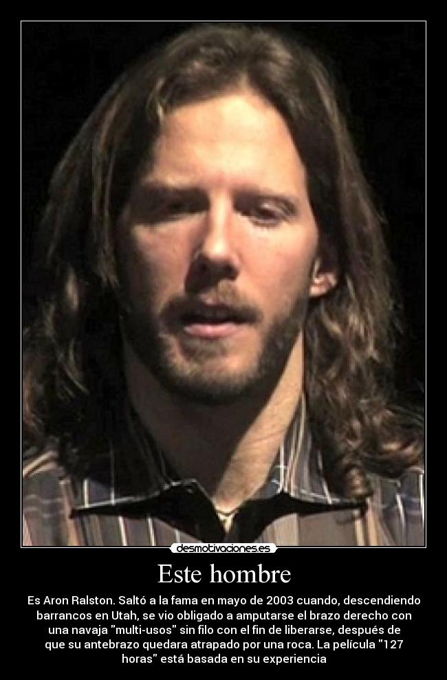 Este hombre - Es Aron Ralston. Saltó a la fama en mayo de 2003 cuando, descendiendo
barrancos en Utah, se vio obligado a amputarse el brazo derecho con
una navaja multi-usos sin filo con el fin de liberarse, después de
que su antebrazo quedara atrapado por una roca. La película 127
horas está basada en su experiencia
