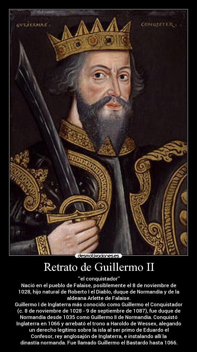 Retrato de Guillermo II - el conquistador
Nació en el pueblo de Falaise, posiblemente el 8 de noviembre de
1028, hijo natural de Roberto I el Diablo, duque de Normandía y de la
aldeana Arlette de Falaise.
Guillermo I de Inglaterra más conocido como Guillermo el Conquistador
(c. 8 de noviembre de 1028 - 9 de septiembre de 1087), fue duque de
Normandía desde 1035 como Guillermo II de Normandía. Conquistó
Inglaterra en 1066 y arrebató el trono a Haroldo de Wessex, alegando
un derecho legítimo sobre la isla al ser primo de Eduardo el
Confesor, rey anglosajón de Inglaterra, e instalando allí la
dinastía normanda. Fue llamado Guillermo el Bastardo hasta 1066.