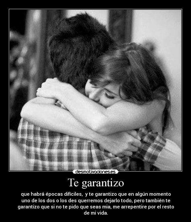 Te garantizo - que habrá épocas difíciles,  y te garantizo que en algún momento
uno de los dos o los des querremos dejarlo todo, pero también te
garantizo que si no te pido que seas mia, me arrepentire por el resto
de mi vida.