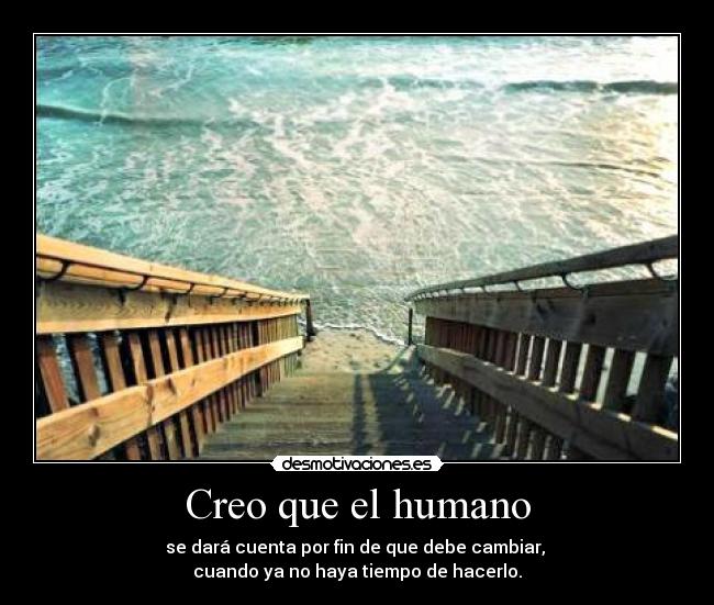 Creo que el humano - se dará cuenta por fin de que debe cambiar, 
cuando ya no haya tiempo de hacerlo.