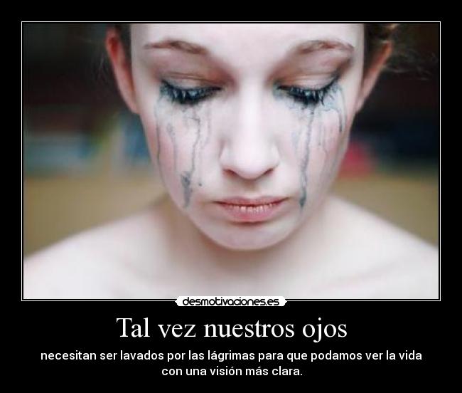 Tal vez nuestros ojos - necesitan ser lavados por las lágrimas para que podamos ver la vida
con una visión más clara.