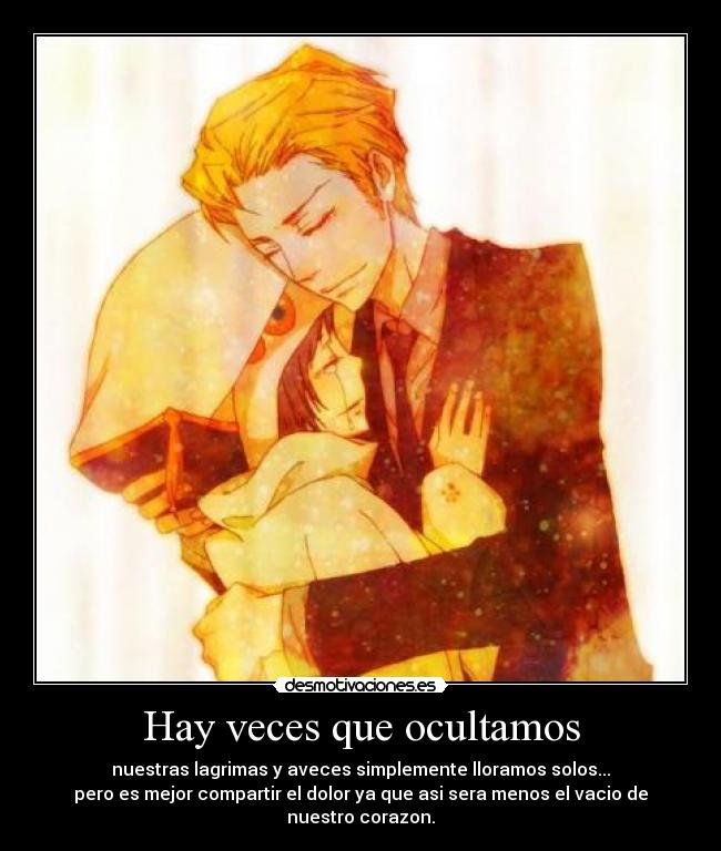 Hay veces que ocultamos - nuestras lagrimas y aveces simplemente lloramos solos...
pero es mejor compartir el dolor ya que asi sera menos el vacio de nuestro corazon.