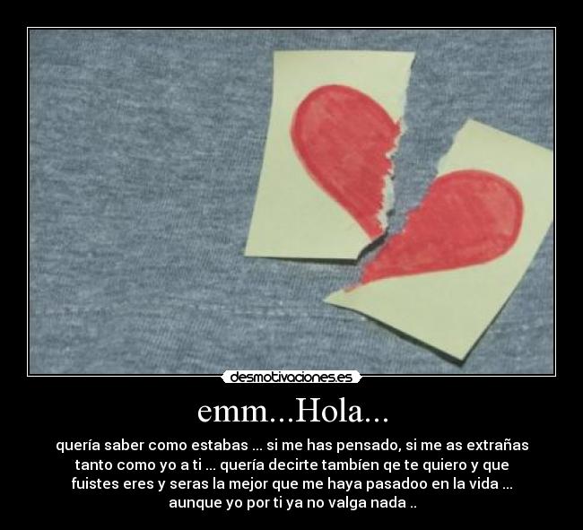 emm...Hola... - quería saber como estabas ... si me has pensado, si me as extrañas
tanto como yo a ti ... quería decirte tambíen qe te quiero y que
fuistes eres y seras la mejor que me haya pasadoo en la vida ...
aunque yo por ti ya no valga nada ..