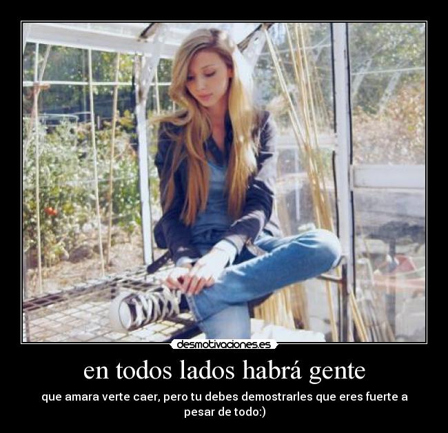 en todos lados habrá gente - que amara verte caer, pero tu debes demostrarles que eres fuerte a pesar de todo:)