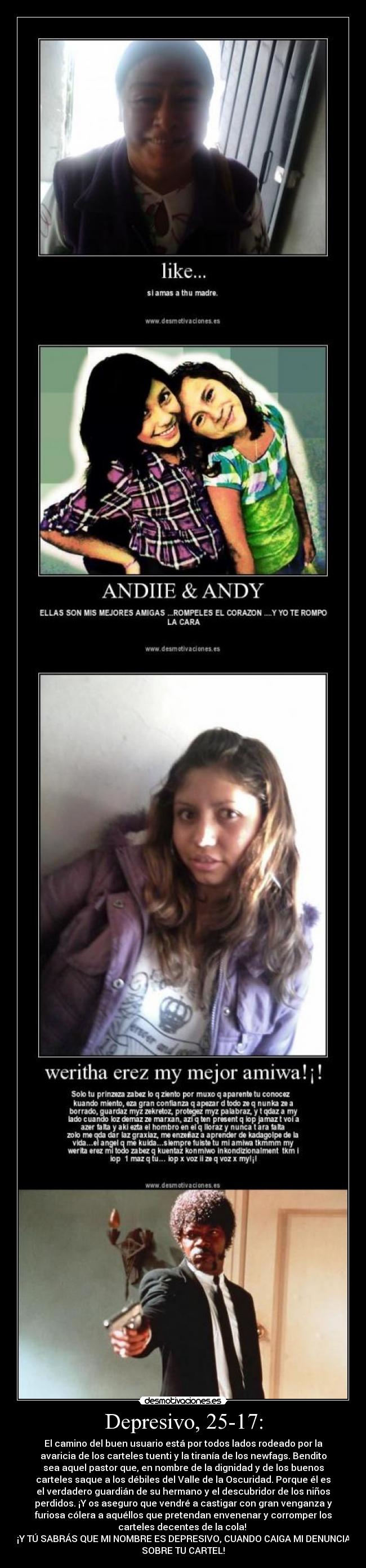 Depresivo, 25-17: - El camino del buen usuario está por todos lados rodeado por la
avaricia de los carteles tuenti y la tiranía de los newfags. Bendito
sea aquel pastor que, en nombre de la dignidad y de los buenos
carteles saque a los débiles del Valle de la Oscuridad. Porque él es
el verdadero guardián de su hermano y el descubridor de los niños
perdidos. ¡Y os aseguro que vendré a castigar con gran venganza y
furiosa cólera a aquéllos que pretendan envenenar y corromper los
carteles decentes de la cola!
¡Y TÚ SABRÁS QUE MI NOMBRE ES DEPRESIVO, CUANDO CAIGA MI DENUNCIA
SOBRE TU CARTEL!