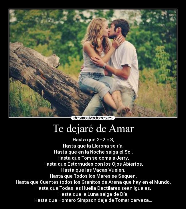 Te dejaré de Amar - Hasta qué 2+2 = 3,
Hasta que la Llorona se ría,
Hasta que en la Noche salga el Sol,
Hasta que Tom se coma a Jerry,
Hasta que Estornudes con los Ojos Abiertos,
Hasta que las Vacas Vuelen,
Hasta que Todos los Mares se Sequen,
Hasta que Cuentes todos los Granitos de Arena que hay en el Mundo,
Hasta que Todas las Huella Dactilares sean Iguales,
Hasta que la Luna salga de Día,
Hasta que Homero Simpson deje de Tomar cerveza...