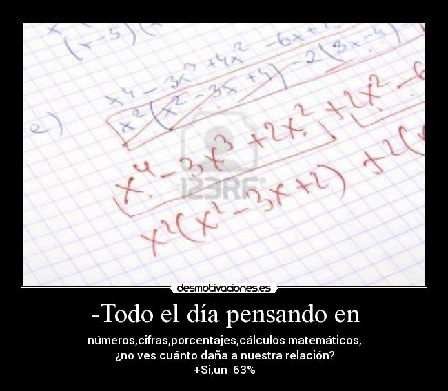 -Todo el día pensando en - números,cifras,porcentajes,cálculos matemáticos,
¿no ves cuánto daña a nuestra relación?
+Si,un  63%