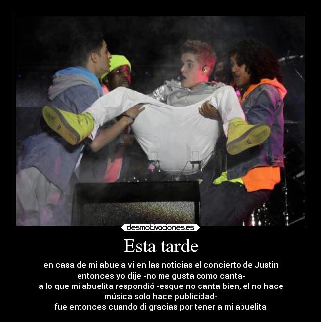 Esta tarde - en casa de mi abuela vi en las noticias el concierto de Justin
entonces yo dije -no me gusta como canta-
a lo que mi abuelita respondió -esque no canta bien, el no hace
música solo hace publicidad-
fue entonces cuando di gracias por tener a mi abuelita