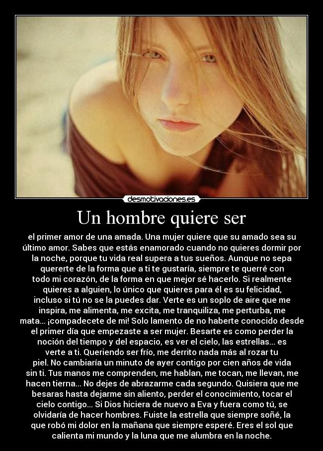 Un hombre quiere ser - el primer amor de una amada. Una mujer quiere que su amado sea su
último amor. Sabes que estás enamorado cuando no quieres dormir por
la noche, porque tu vida real supera a tus sueños. Aunque no sepa
quererte de la forma que a ti te gustaría, siempre te querré con
todo mi corazón, de la forma en que mejor sé hacerlo. Si realmente
quieres a alguien, lo único que quieres para él es su felicidad,
incluso si tú no se la puedes dar. Verte es un soplo de aire que me
inspira, me alimenta, me excita, me tranquiliza, me perturba, me
mata... ¡compadecete de mi! Solo lamento de no haberte conocido desde
el primer día que empezaste a ser mujer. Besarte es como perder la
noción del tiempo y del espacio, es ver el cielo, las estrellas... es
verte a ti. Queriendo ser frío, me derrito nada más al rozar tu
piel. No cambiaría un minuto de ayer contigo por cien años de vida
sin ti. Tus manos me comprenden, me hablan, me tocan, me llevan, me
hacen tierna... No dejes de abrazarme cada segundo. Quisiera que me
besaras hasta dejarme sin aliento, perder el conocimiento, tocar el
cielo contigo... Si Dios hiciera de nuevo a Eva y fuera como tú, se
olvidaría de hacer hombres. Fuiste la estrella que siempre soñé, la
que robó mi dolor en la mañana que siempre esperé. Eres el sol que
calienta mi mundo y la luna que me alumbra en la noche.♥